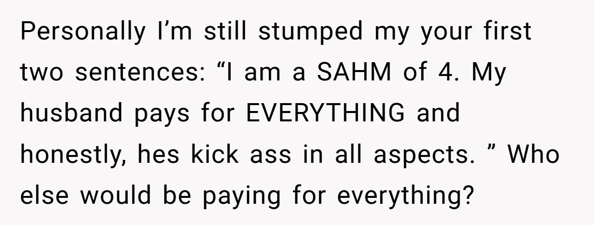 Personally I’m still stumped my your first two sentences: “I am a SAHM of 4. My husband pays for EVERYTHING and honestly, hes kick ass in all aspects. ” Who...