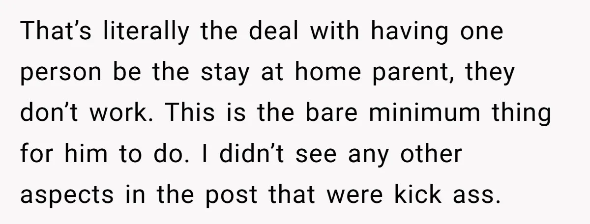 That’s literally the deal with having one person be the stay at home parent, they don’t work. This is the bare minimum thing for him to do. I didn’t see...