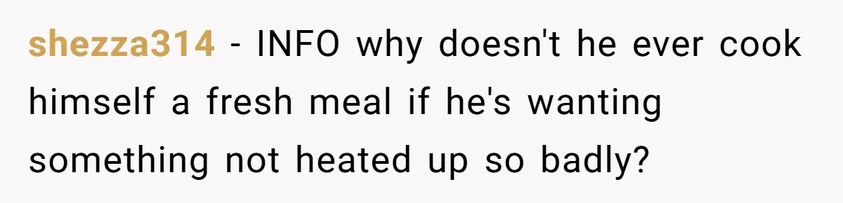shezza314 − INFO why doesn't he ever cook himself a fresh meal if he's wanting something not heated up so badly?
