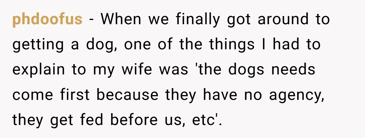 phdoofus − When we finally got around to getting a dog, one of the things I had to explain to my wife was 'the dogs needs come first because they...