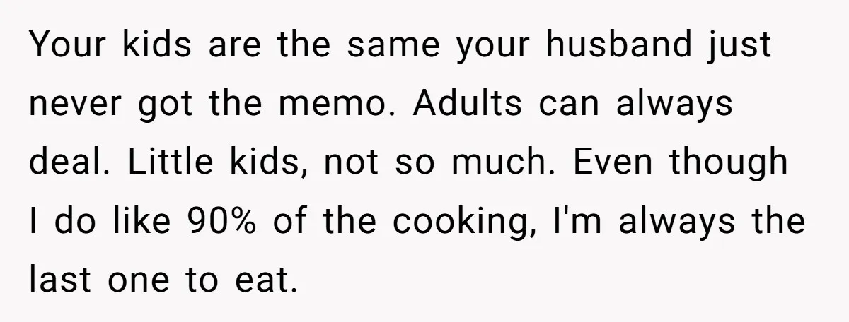 Your kids are the same your husband just never got the memo. Adults can always deal. Little kids, not so much. Even though I do like 90% of the cooking,...