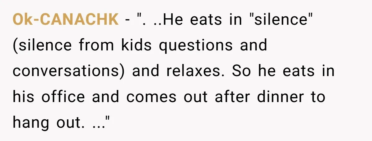 Ok-CANACHK − ". ..He eats in "silence" (silence from kids questions and conversations) and relaxes. So he eats in his office and comes out after dinner to hang out. ..."