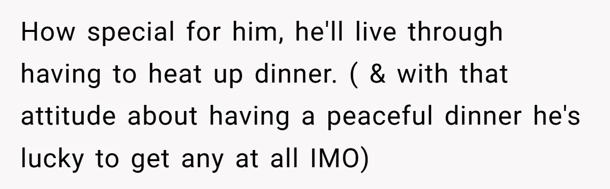 How special for him, he'll live through having to heat up dinner. ( & with that attitude about having a peaceful dinner he's lucky to get any at all IMO)