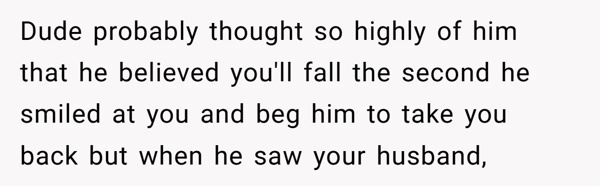 Dude probably thought so highly of him that he believed you'll fall the second he smiled at you and beg him to take you back but when he saw your...