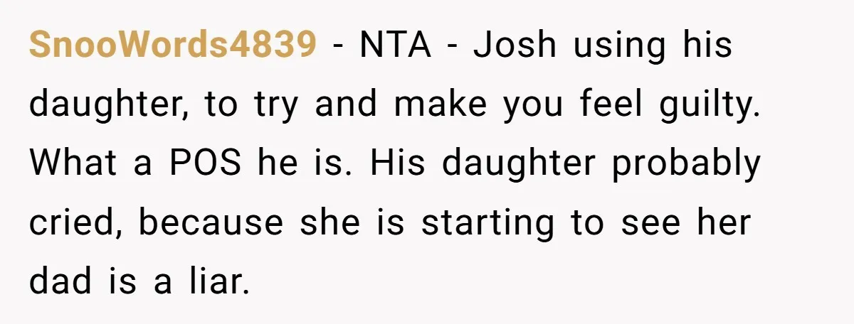 SnooWords4839 - NTA - Josh using his daughter, to try and make you feel guilty. What a POS he is. His daughter probably cried, because she is starting to see...