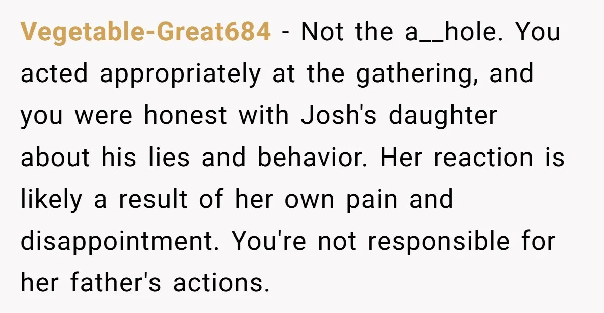 Vegetable-Great684 - Not the a__hole. You acted appropriately at the gathering, and you were honest with Josh's daughter about his lies and behavior. Her reaction is likely a result of...