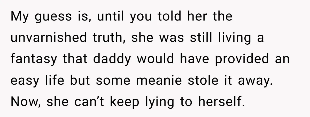 My guess is, until you told her the unvarnished truth, she was still living a fantasy that daddy would have provided an easy life but some meanie stole it away....