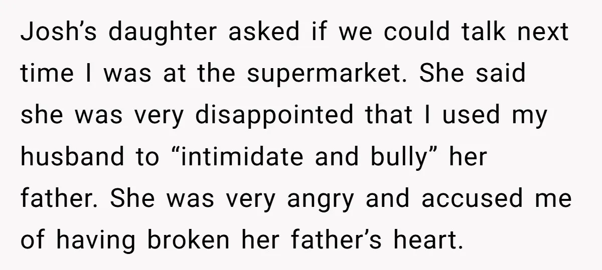 Josh’s daughter asked if we could talk next time I was at the supermarket. She said she was very disappointed that I used my husband to “intimidate and bully” her...