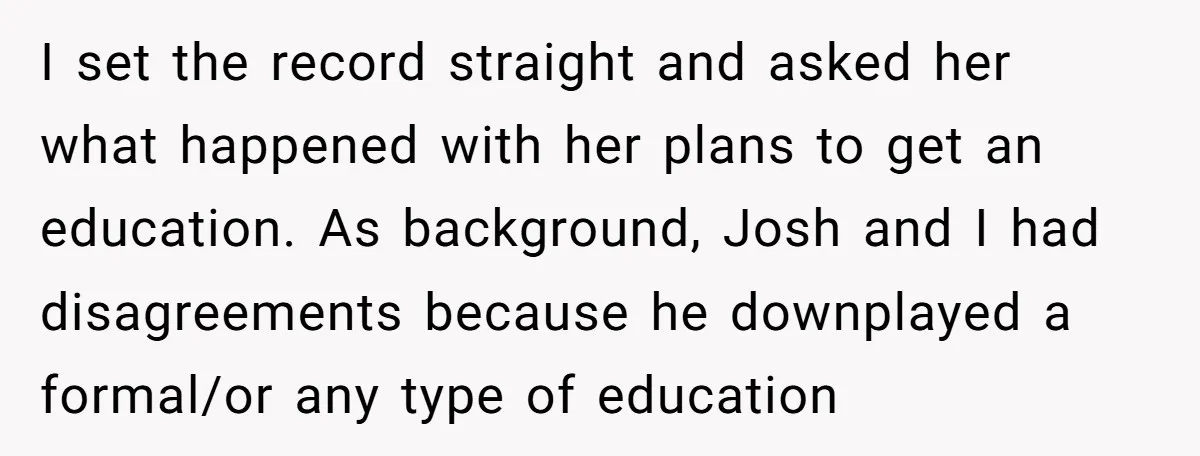 I set the record straight and asked her what happened with her plans to get an education. As background, Josh and I had disagreements because he downplayed a formal/or any...