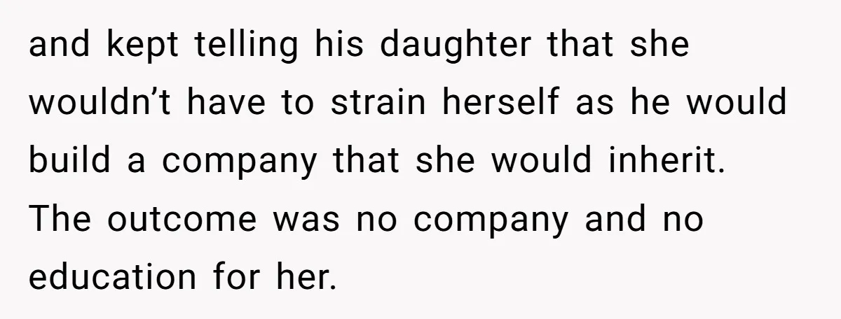 and kept telling his daughter that she wouldn’t have to strain herself as he would build a company that she would inherit. The outcome was no company and no education...