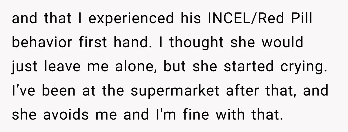 and that I experienced his INCEL/Red Pill behavior first hand. I thought she would just leave me alone, but she started crying. I’ve been at the supermarket after that, and...