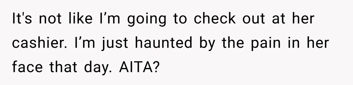 It's not like I’m going to check out at her cashier. I’m just haunted by the pain in her face that day. AITA?