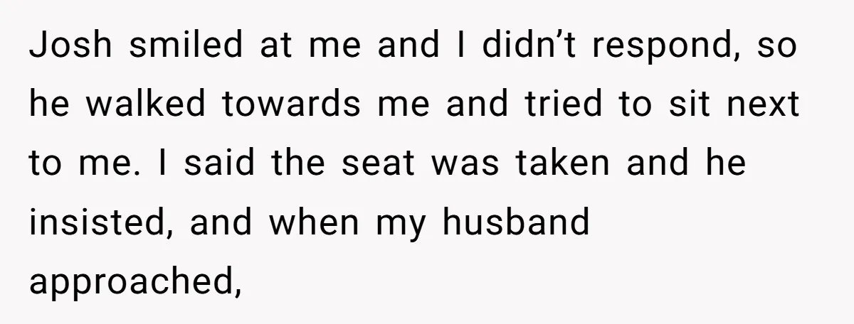 Josh smiled at me and I didn’t respond, so he walked towards me and tried to sit next to me. I said the seat was taken and he insisted, and...