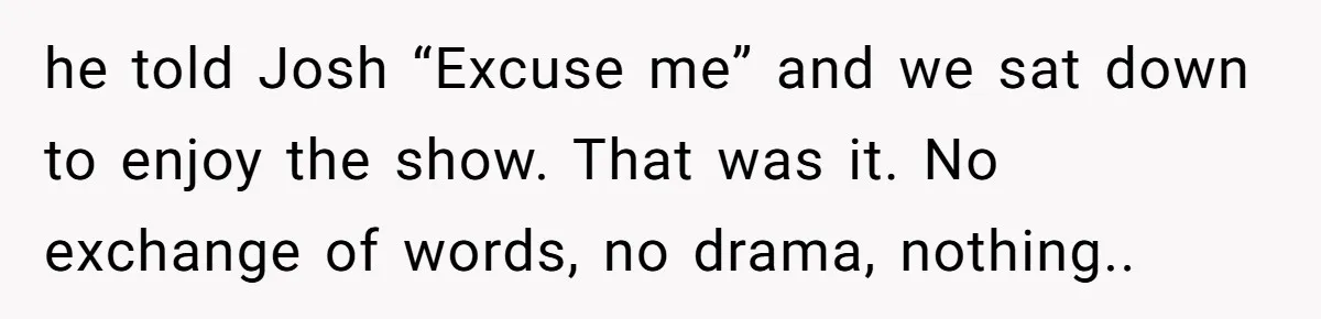 he told Josh “Excuse me” and we sat down to enjoy the show. That was it. No exchange of words, no drama, nothing..