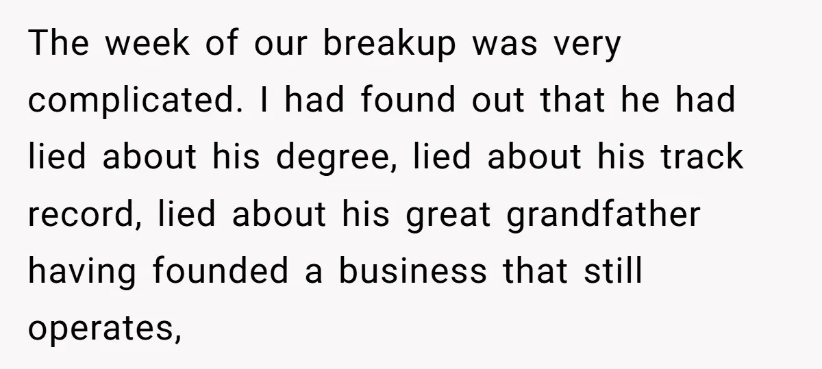 The week of our breakup was very complicated. I had found out that he had lied about his degree, lied about his track record, lied about his great grandfather having...