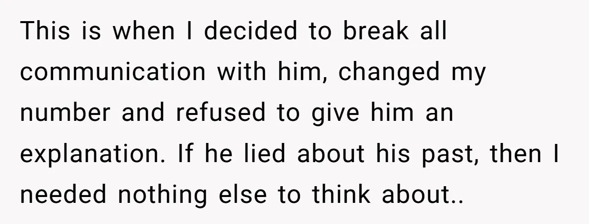 This is when I decided to break all communication with him, changed my number and refused to give him an explanation. If he lied about his past, then I needed...