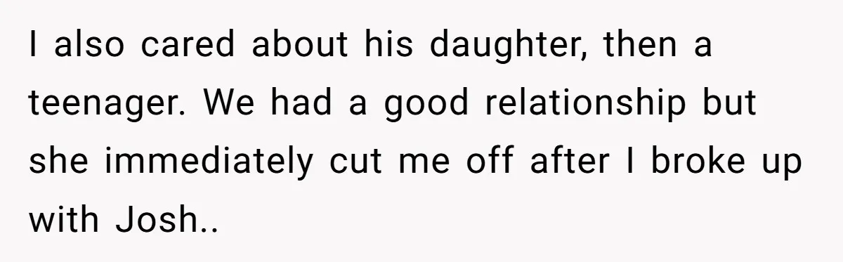 I also cared about his daughter, then a teenager. We had a good relationship but she immediately cut me off after I broke up with Josh..