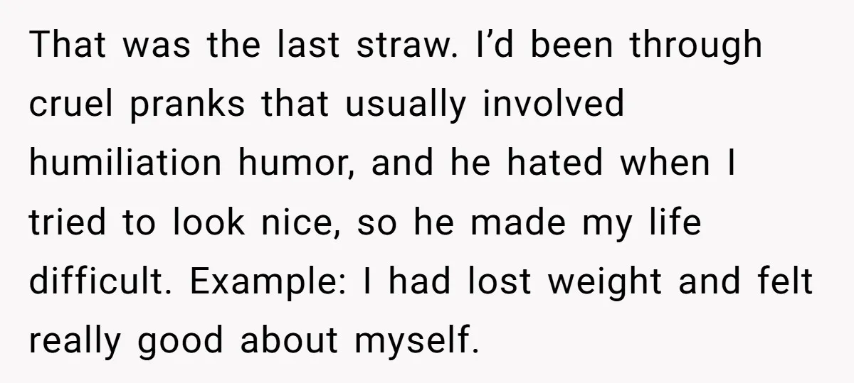 That was the last straw. I’d been through cruel pranks that usually involved humiliation humor, and he hated when I tried to look nice, so he made my life difficult....