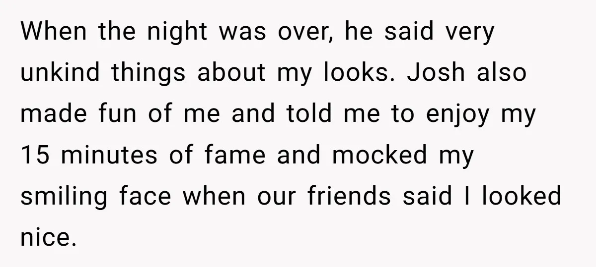 When the night was over, he said very unkind things about my looks. Josh also made fun of me and told me to enjoy my 15 minutes of fame and...
