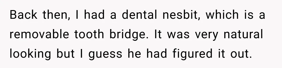 Back then, I had a dental nesbit, which is a removable tooth bridge. It was very natural looking but I guess he had figured it out.
