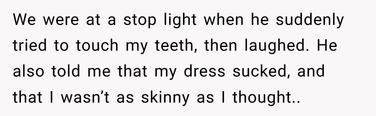 We were at a stop light when he suddenly tried to touch my teeth, then laughed. He also told me that my dress sucked, and that I wasn’t as skinny...