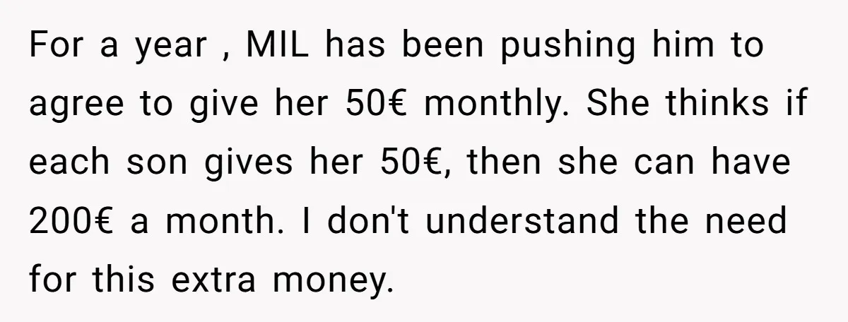 For a year , MIL has been pushing him to agree to give her 50€ monthly. She thinks if each son gives her 50€, then she can have 200€ a...