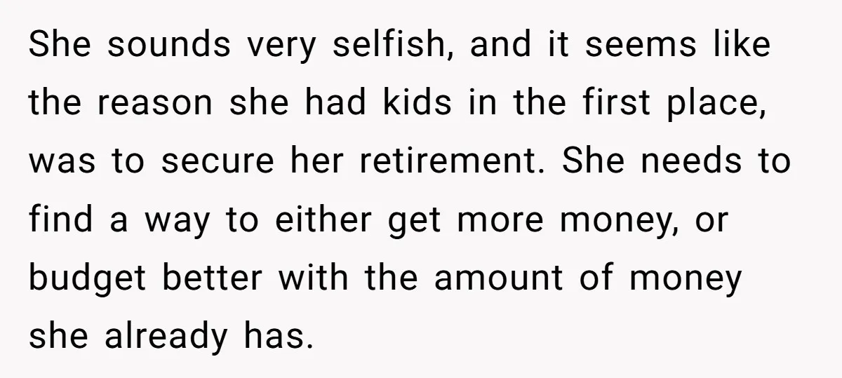 She sounds very selfish, and it seems like the reason she had kids in the first place, was to secure her retirement. She needs to find a way to either...