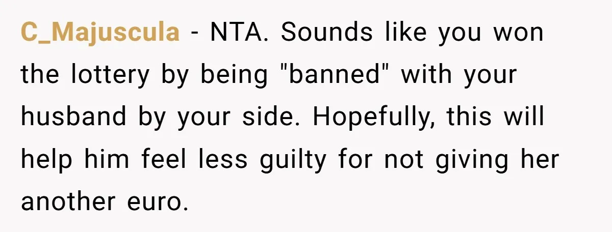 C_Majuscula − NTA. Sounds like you won the lottery by being "banned" with your husband by your side. Hopefully, this will help him feel less guilty for not giving her...