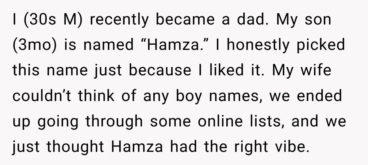 I (30s M) recently became a dad. My son (3mo) is named “Hamza.” I honestly picked this name just because I liked it. My wife couldn’t think of any boy...
