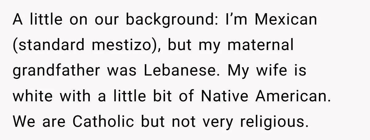 A little on our background: I’m Mexican (standard mestizo), but my maternal grandfather was Lebanese. My wife is white with a little bit of Native American. We are Catholic but...