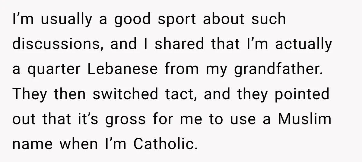 I’m usually a good sport about such discussions, and I shared that I’m actually a quarter Lebanese from my grandfather. They then switched tact, and they pointed out that it’s...