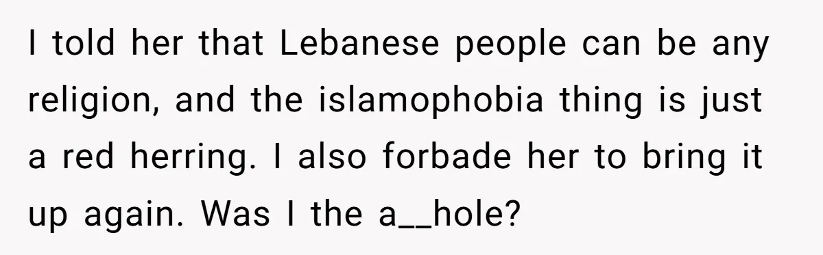 I told her that Lebanese people can be any religion, and the islamophobia thing is just a red herring. I also forbade her to bring it up again. Was I...
