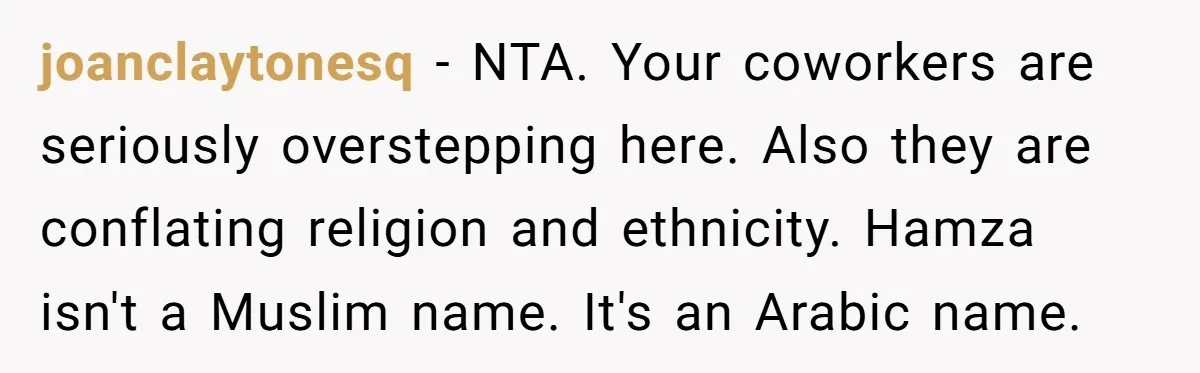 joanclaytonesq − NTA. Your coworkers are seriously overstepping here. Also they are conflating religion and ethnicity. Hamza isn't a Muslim name. It's an Arabic name.