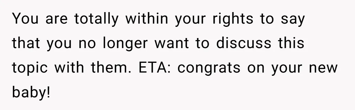 You are totally within your rights to say that you no longer want to discuss this topic with them. ETA: congrats on your new baby!