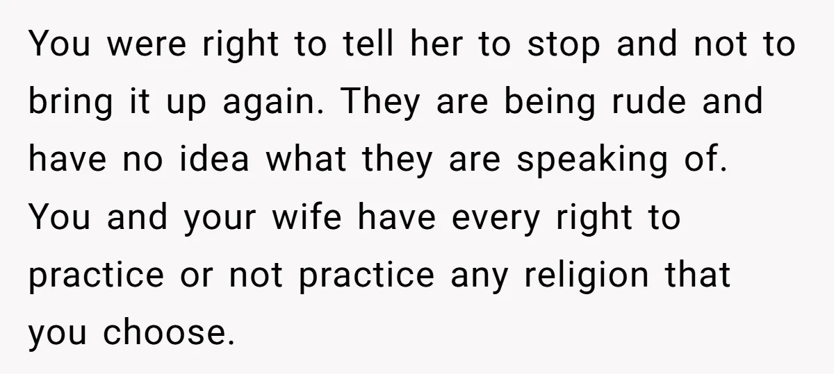 You were right to tell her to stop and not to bring it up again. They are being rude and have no idea what they are speaking of. You and...