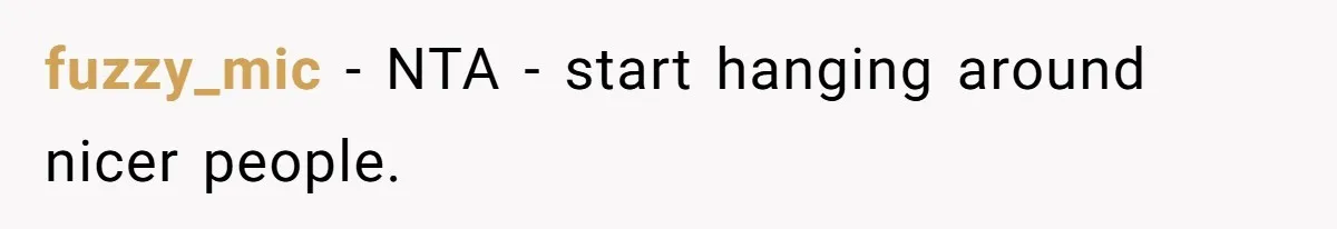 fuzzy_mic − NTA - start hanging around nicer people.