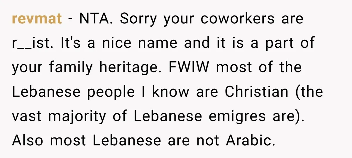 revmat − NTA. Sorry your coworkers are r__ist. It's a nice name and it is a part of your family heritage. FWIW most of the Lebanese people I know are...