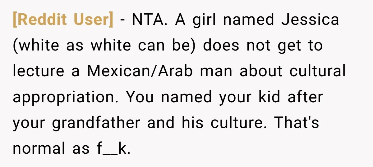 [Reddit User] − NTA. A girl named Jessica (white as white can be) does not get to lecture a Mexican/Arab man about cultural appropriation. You named your kid after your...
