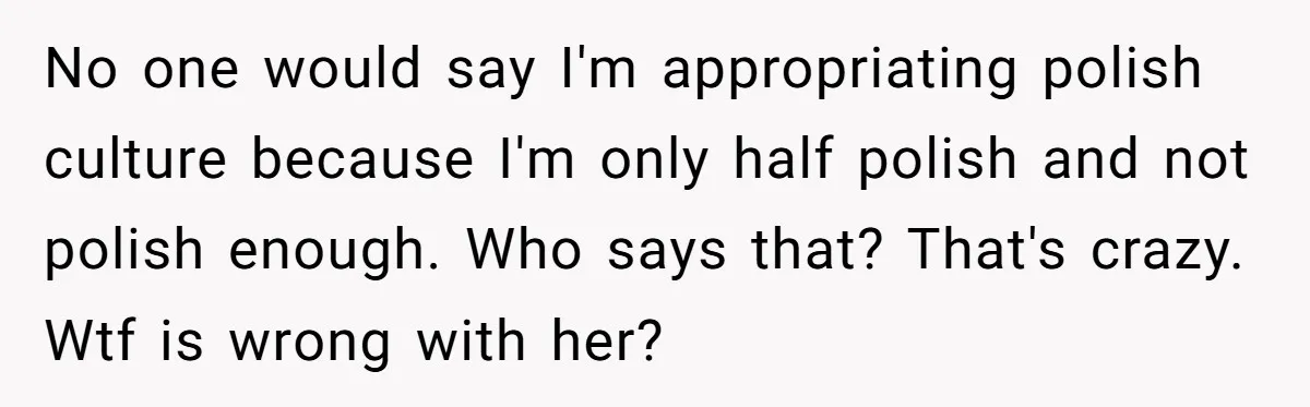 No one would say I'm appropriating polish culture because I'm only half polish and not polish enough. Who says that? That's crazy. Wtf is wrong with her?