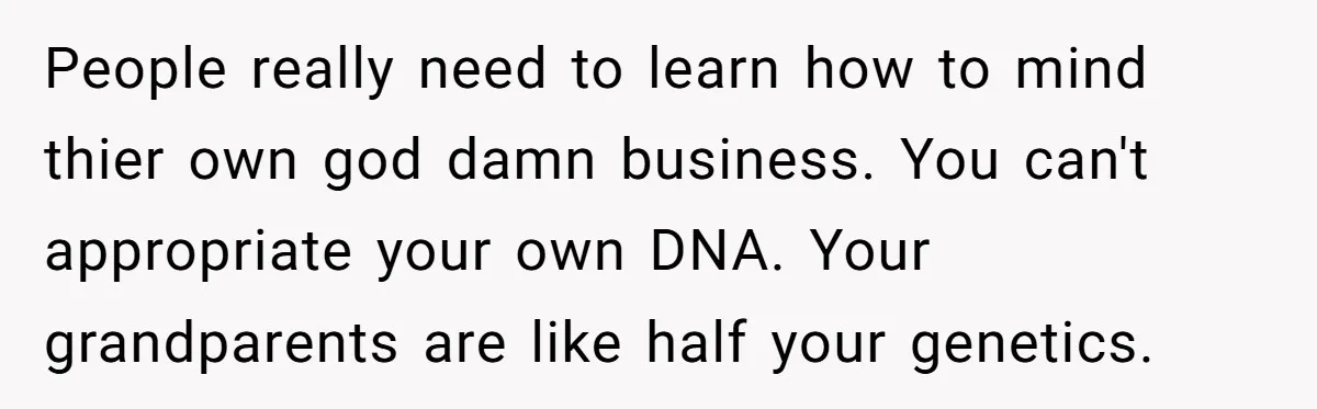 People really need to learn how to mind thier own god damn business. You can't appropriate your own DNA. Your grandparents are like half your genetics.