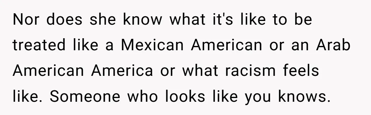 Nor does she know what it's like to be treated like a Mexican American or an Arab American America or what racism feels like. Someone who looks like you knows.