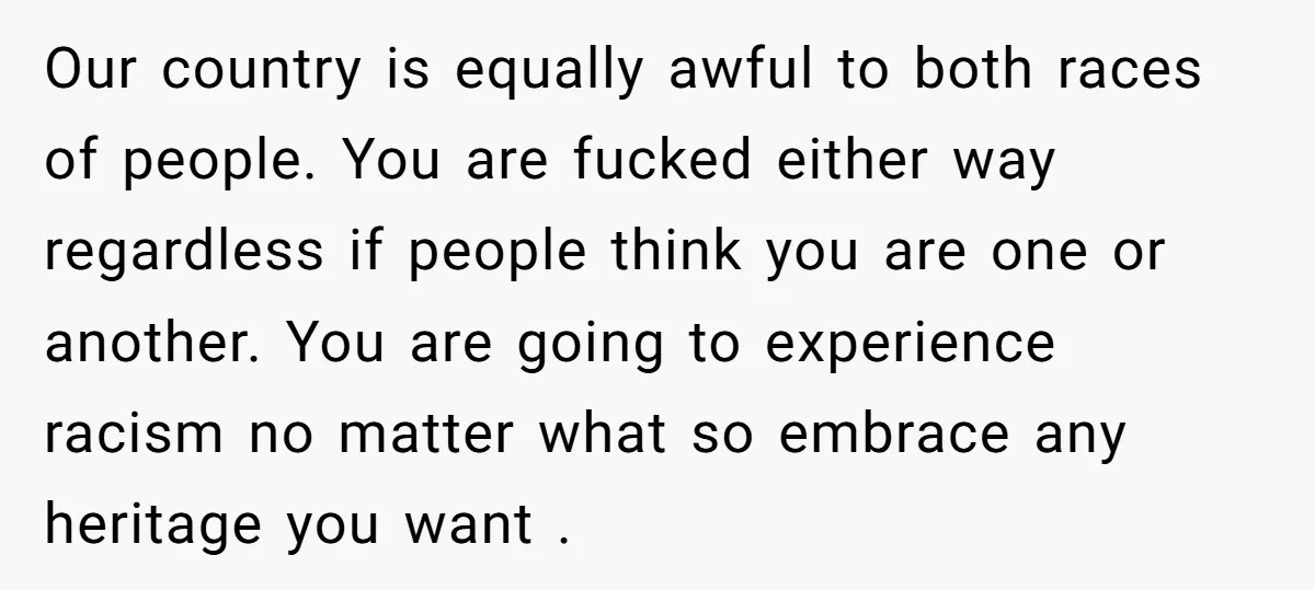 Our country is equally awful to both races of people. You are fucked either way regardless if people think you are one or another. You are going to experience racism...