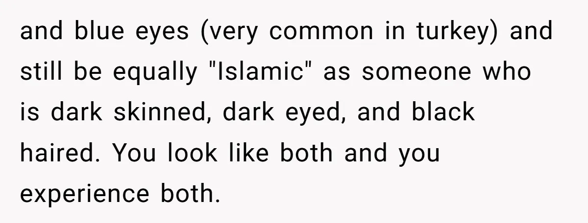 and blue eyes (very common in turkey) and still be equally "Islamic" as someone who is dark skinned, dark eyed, and black haired. You look like both and you experience...