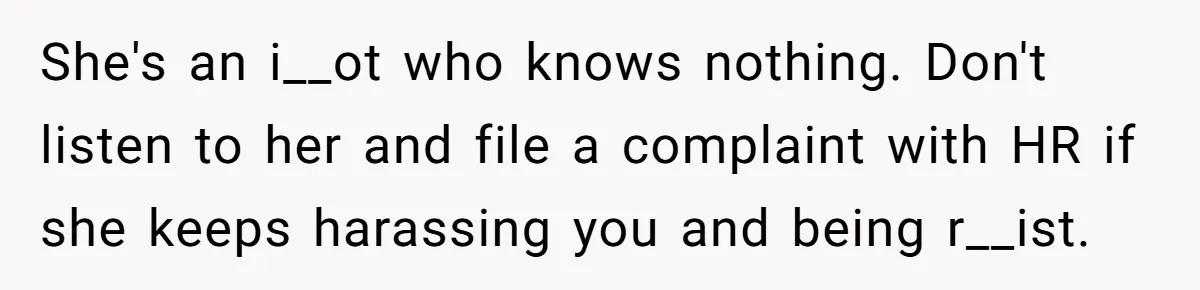 She's an i__ot who knows nothing. Don't listen to her and file a complaint with HR if she keeps harassing you and being r__ist.