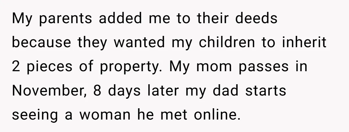 My parents added me to their deeds because they wanted my children to inherit 2 pieces of property. My mom passes in November, 8 days later my dad starts seeing...
