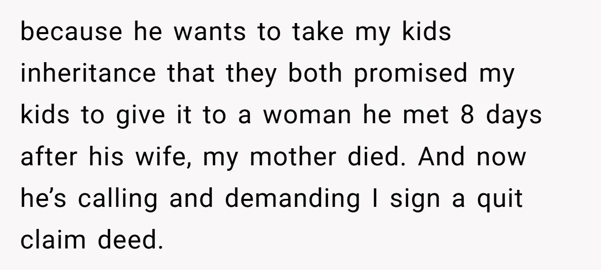because he wants to take my kids inheritance that they both promised my kids to give it to a woman he met 8 days after his wife, my mother died....