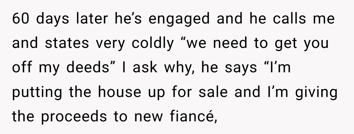 60 days later he’s engaged and he calls me and states very coldly “we need to get you off my deeds” I ask why, he says “I’m putting the house...