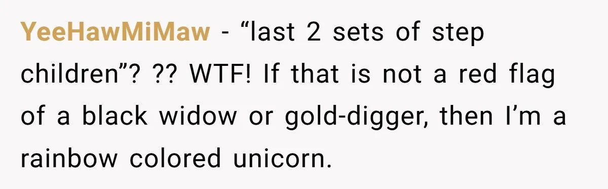 YeeHawMiMaw − “last 2 sets of step children”? ?? WTF! If that is not a red flag of a black widow or gold-digger, then I’m a rainbow colored unicorn.