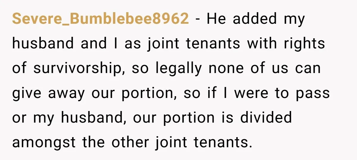 Severe_Bumblebee8962 − He added my husband and I as joint tenants with rights of survivorship, so legally none of us can give away our portion, so if I were to...