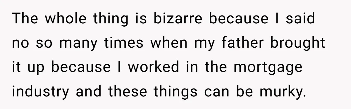 The whole thing is bizarre because I said no so many times when my father brought it up because I worked in the mortgage industry and these things can be...